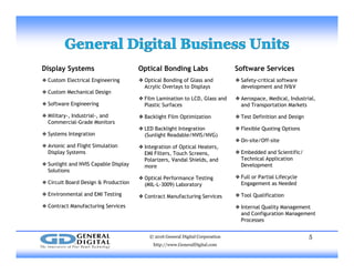 Display Systems
❖ Custom Electrical Engineering
Software Services
❖Safety-critical software
d l t d IV&V
Optical Bonding Labs
❖Optical Bonding of Glass and
A li O l t Di l
❖ Custom Mechanical Design
❖ Software Engineering
❖ Military-, Industrial-, and
development and IV&V
❖Aerospace, Medical, Industrial,
and Transportation Markets
❖Test Definition and Design
Acrylic Overlays to Displays
❖Film Lamination to LCD, Glass and
Plastic Surfaces
❖Backlight Film Optimization
Commercial-Grade Monitors
❖ Systems Integration
❖ Avionic and Flight Simulation
Display Systems
g
❖Flexible Quoting Options
❖On-site/Off-site
❖Embedded and Scientific/
g p
❖LED Backlight Integration
(Sunlight Readable/NVIS/NVG)
❖Integration of Optical Heaters,
EMI Filters Touch Screensp y y
❖ Sunlight and NVIS Capable Display
Solutions
❖ Circuit Board Design & Production
Technical Application
Development
❖Full or Partial Lifecycle
Engagement as Needed
EMI Filters, Touch Screens,
Polarizers, Vandal Shields, and
more
❖Optical Performance Testing
(MIL-L-3009) Laboratory
❖ Environmental and EMI Testing
❖ Contract Manufacturing Services
❖Tool Qualification
❖Internal Quality Management
and Configuration Management
Processes
❖Contract Manufacturing Services
© 2016 General Digital Corporation
http://www.GeneralDigital.com
5
 