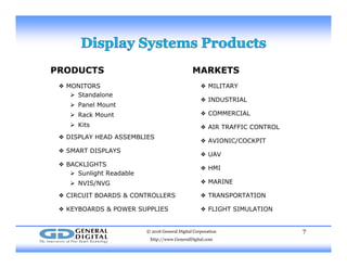 PRODUCTS MARKETS
❖ MONITORS
 Standalone
 Panel Mount
 Rack Mount
❖ MILITARY
❖ INDUSTRIAL
❖ COMMERCIALa ou
 Kits
❖ DISPLAY HEAD ASSEMBLIES
❖ SMART DISPLAYS
❖ AIR TRAFFIC CONTROL
❖ AVIONIC/COCKPIT
❖ SMART DISPLAYS
❖ BACKLIGHTS
 Sunlight Readable
 NVIS/NVG
❖ UAV
❖ HMI
❖ MARINE NVIS/NVG
❖ CIRCUIT BOARDS & CONTROLLERS
❖ KEYBOARDS & POWER SUPPLIES
❖ TRANSPORTATION
❖ FLIGHT SIMULATION
© 2016 General Digital Corporation
http://www.GeneralDigital.com
7
 