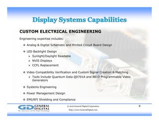 CUSTOM ELECTRICAL ENGINEERING
Engineering expertise includes:Engineering expertise includes:
 Analog & Digital Schematic and Printed Circuit Board Design
 LED Backlight Design
 Sunlight/Daylight Readable
 NVIS Displays
 CCFL Replacement
 Video Compatibility Verification and Custom Signal Creation & Matching
 Tools Include Quantum Data QD701A and 881D Programmable Video
Generators
 Systems Engineering
 Power Management Design
 EMI/RFI Shielding and Compliance
© 2016 General Digital Corporation
http://www.GeneralDigital.com
8
 EMI/RFI Shielding and Compliance
 