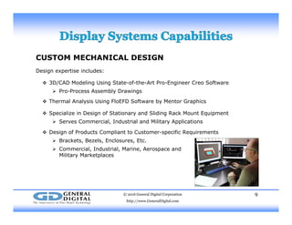 CUSTOM MECHANICAL DESIGN
Design expertise includes:Design expertise includes:
 3D/CAD Modeling Using State-of-the-Art Pro-Engineer Creo Software
 Pro-Process Assembly Drawings
 Thermal Analysis Using FloEFD Software by Mentor Graphics
 Specialize in Design of Stationary and Sliding Rack Mount Equipment
 Serves Commercial, Industrial and Military Applications
 Design of Products Compliant to Customer-specific Requirements
 Brackets, Bezels, Enclosures, Etc.
 Commercial, Industrial, Marine, Aerospace and
Military MarketplacesMilitary Marketplaces
© 2016 General Digital Corporation
http://www.GeneralDigital.com
9
 