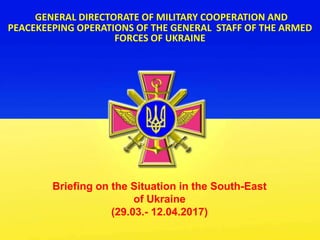 GENERAL DIRECTORATE OF MILITARY COOPERATION AND
PEACEKEEPING OPERATIONS OF THE GENERAL STAFF OF THE ARMED
FORCES OF UKRAINE
Briefing on the Situation in the South-East
of Ukraine
(29.03.- 12.04.2017)
 