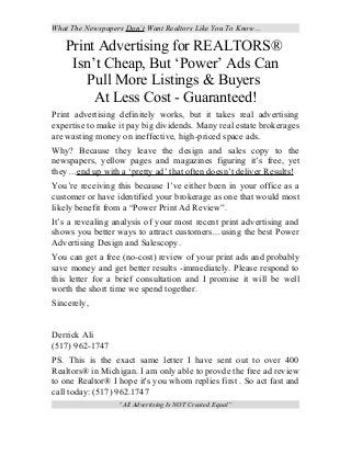 What The Newspapers Don’t Want Realtors Like You To Know…

Print Advertising for REALTORS®
Isn’t Cheap, But ‘Power’ Ads Can
Pull More Listings & Buyers
At Less Cost - Guaranteed!
Print advertising definitely works, but it takes real advertising
expertise to make it pay big dividends. Many real estate brokerages
are wasting money on ineffective, high-priced space ads.
Why? Because they leave the design and sales copy to the
newspapers, yellow pages and magazines figuring it’s free, yet
they…end up with a ‘pretty ad’ that often doesn’t deliver Results!
You’re receiving this because I’ve either been in your office as a
customer or have identified your brokerage as one that would most
likely benefit from a “Power Print Ad Review”.
It’s a revealing analysis of your most recent print advertising and
shows you better ways to attract customers…using the best Power
Advertising Design and Salescopy.
You can get a free (no-cost) review of your print ads and probably
save money and get better results -immediately. Please respond to
this letter for a brief consultation and I promise it will be well
worth the short time we spend together.
Sincerely,
Derrick Ali
(517) 962-1747
PS. This is the exact same letter I have sent out to over 400
Realtors® in Michigan. I am only able to provde the free ad review
to one Realtor® I hope it's you whom replies first . So act fast and
call today: (517) 962.1747
“All Advertising Is NOT Created Equal”

 