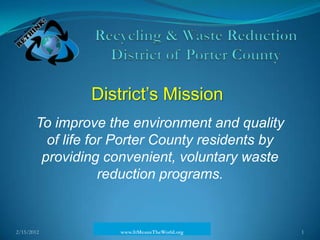 District’s Mission
       To improve the environment and quality
         of life for Porter County residents by
        providing convenient, voluntary waste
                   reduction programs.


2/15/2012           www.ItMeansTheWorld.org       1
 