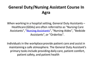 General Duty/Nursing Assistant Course In
Agra
When working in a hospital setting, General Duty Assistants –
Healthcare(GDAs) are often referredto as "Nursing Care
Assistants","Nursing Assistants","Nursing Aides", "Bedside
Assistants",or "Orderlies".
Individuals in the workplaceprovide patient care and assist in
maintaininga safe atmosphere. The General Duty Assistant's
primary tasks include providing daily care, patient comfort,
patient safety, and patient health
requirements.
 