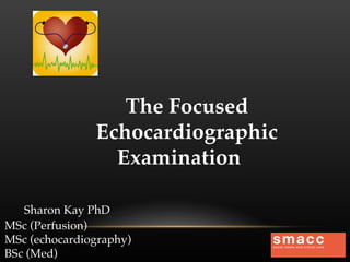 The Focused
Echocardiographic
Examination
Sharon Kay PhD
MSc (Perfusion)
MSc (echocardiography)
BSc (Med)

 