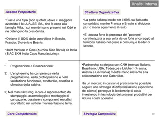 Analisi Interna Assetto Proprietario Struttura Organizzativa Core Competencies Strategia Competitiva Siac è una SpA (non quotata) dove il  maggiore azionista è la LUALSEI SrL, che fa capo alla famiglia Villa, i cui membri sono presenti nel CdA e ne detengono la presidenza. Detiene il 100% delle controllate in Brasile, Francia, Slovenia e Bosnia. Joint Venture in Cina (Xuzhou Siac Bohui) ed India (SIAC SKH India Caps Manufacturing). Progettazione e Realizzazione: L’engineering ha competenze nella progettazione, nella prototipazione e nella validazione funzionale, strutturale, acustica e climatica della cabina. 2) Nel manufacturing, il core è rappresentato da stampaggio, assemblaggio e montaggio di carrozzerie, ossature e componenti metallici soprattutto nel settore movimentazione terra. Partnership strategica con CNH (mercati Italiano, Brasiliano, USA, Tedesco) e Liebherr (Francia, Austria e Germania) mentre meno rilevante è la collaborazione con Caterpillar. In un mercato in cui non è praticamente possibile seguire una strategia di differenziazione (specifiche del cliente) persegue la leadership di costo investendo in tecnologia dei processi produttivi per ridurre i costi operativi. La parte italiana incide per il 60% sul fatturato consolidato mentre Francia e Brasile si dividono piu` o meno equamente il resto. E` ancora forte la presenza del `padrone` caratterizzata a sua volta da un forte ancoraggio al territorio italiano nel quale è comunque leader di settore. 