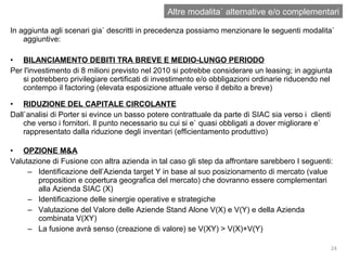 In aggiunta agli scenari gia` descritti in precedenza possiamo menzionare le seguenti modalita` aggiuntive: BILANCIAMENTO DEBITI TRA BREVE E MEDIO-LUNGO PERIODO Per l'investimento di 8 milioni previsto nel 2010 si potrebbe considerare un leasing; in aggiunta si potrebbero privilegiare certificati di investimento e/o obbligazioni ordinarie riducendo nel contempo il factoring (elevata esposizione attuale verso il debito a breve) RIDUZIONE DEL CAPITALE CIRCOLANTE Dall`analisi di Porter si evince un basso potere contrattuale da parte di SIAC sia verso i  clienti che verso i fornitori. Il punto necessario su cui si e` quasi obbligati a dover migliorare e` rappresentato dalla riduzione degli inventari (efficientamento produttivo) OPZIONE M&A Valutazione di Fusione con altra azienda in tal caso gli step da affrontare sarebbero I seguenti: Identificazione dell’Azienda target Y in base al suo posizionamento di mercato (value proposition e copertura geografica del mercato) che dovranno essere complementari alla Azienda SIAC (X) Identificazione delle sinergie operative e strategiche  Valutazione del Valore delle Aziende Stand Alone V(X) e V(Y) e della Azienda combinata V(XY) La fusione avrà senso (creazione di valore) se V(XY) > V(X)+V(Y) Altre modalita` alternative e/o complementari 