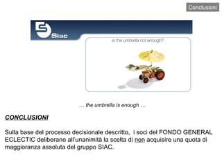 Conclusioni …  the umbrella is enough … CONCLUSIONI Sulla base del processo decisionale descritto,  i soci del FONDO GENERAL ECLECTIC deliberano all’unanimità la scelta di  non  acquisire una quota di maggioranza assoluta del gruppo SIAC.  