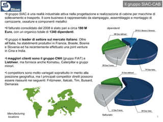 Il gruppo SIAC-CAB Il gruppo SIAC è una realtà industriale attiva nella progettazione e realizzazione di cabine per macchine di sollevamento e trasporto. Il core business è rappresentato da stampaggio, assemblaggio e montaggio di carrozzerie, ossature e componenti metallici Il fatturato consolidato del 2008 è stato pari a circa  180 M Euro , con un organico totale di  1340 dipendenti . Il gruppo è  leader di settore sul mercato italiano . Oltre all’Italia, ha stabilimenti produttivi in Francia, Brasile, Bosnia e Slovenia ed ha recentemente effettuato una joint venture in Cina e India. I maggiori clienti sono il gruppo CNH  (gruppo FIAT) e  Liebheer , ma fornisce anche Komatsu, Caterpillar e gruppi minori. I competitors sono molto variegati soprattutto in merito alla posizione geografica, ma I principali competitor  diretti  possono essere riassunti nei seguenti: Fritzmeier, Italcab, Tim, Buisard, Demarais dipendenti fatturato Manufacturing locations 