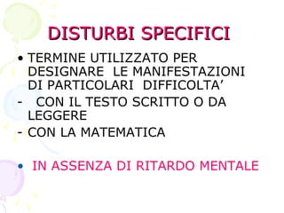 DISTURBI SPECIFICIDISTURBI SPECIFICI
• TERMINE UTILIZZATO PER
DESIGNARE LE MANIFESTAZIONI
DI PARTICOLARI DIFFICOLTA’
- CON IL TESTO SCRITTO O DA
LEGGERE
- CON LA MATEMATICA
• IN ASSENZA DI RITARDO MENTALE
 