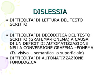 DISLESSIADISLESSIA
• DIFFICOLTA’ DI LETTURA DEL TESTO
SCRITTO
• DIFFICOLTA’ DI DECODIFICA DEL TESTO
SCRITTO (GRAFEMA-FONEMA) A CAUSA
DI UN DEFICIT DI AUTOMATIZZAZIONE
NELLA CONVERSIONE GRAFEMA –FONEMA
(D. visivo – semantica o superficiale)
• DIFFICOLTA’ DI AUTOMATIZZAZIONE
FONOLOGICA
 