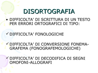 DISORTOGRAFIADISORTOGRAFIA
• DIFFICOLTA’ DI SCRITTURA DI UN TESTO
PER ERRORI ORTOGRAFICI DI TIPO:
DIFFICOLTA’ FONOLOGICHE
DIFFICOLTA’ DI CONVERSIONE FONEMA-
GRAFEMA (FONOGRAFEMOLOGICHE)
DIFFICOLTA’ DI DECODIFICA DI SEGNI
OMOFONI-ALLOGRAFI
 