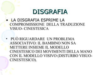 DISGRAFIADISGRAFIA
• LA DISGRAFIA ESPRIME LA
COMPROMISSIONE DELLA TRADUZIONE
VISUO- CINESTESICA
• PUÒ RIGUARDARE UN PROBLEMA
ASSOCIATIVO: IL BAMBINO NON SA
METTERE INSIEME IL MODELLO
CINESTESICO DEI MOVIMENTI DELLA MANO
CON IL MODELLO VISIVO (DISTURBO VISUO-
CINESTESICO).
 