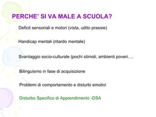 PERCHE’ SI VA MALE A SCUOLA?
Deficit sensoriali e motori (vista, udito prassie)
Handicap mentali (ritardo mentale)
Svantaggio socio-culturale (pochi stimoli, ambienti poveri….
Bilinguismo in fase di acquisizione
Problemi di comportamento e disturbi emotivi
Disturbo Specifico di Apprendimento -DSA
 