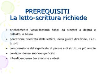 PREREQUISITIPREREQUISITI
La letto-scrittura richiedeLa letto-scrittura richiede
• orientamento visuo-motorio fisso: da sinistra a destra e
dall'alto in basso
• percezione orientata delle lettere, nella giusta direzione, es.d-
b, p-b
• comprensione del significato di parole e di strutture più ampie
• corrispondenza suono-significato
• interdipendenza tra analisi e sintesi.
 