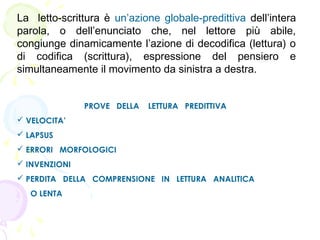 La letto-scrittura è un’azione globale-predittiva dell’intera
parola, o dell’enunciato che, nel lettore più abile,
congiunge dinamicamente l’azione di decodifica (lettura) o
di codifica (scrittura), espressione del pensiero e
simultaneamente il movimento da sinistra a destra.
PROVE DELLA LETTURA PREDITTIVA 
 VELOCITA’
 LAPSUS
 ERRORI MORFOLOGICI
 INVENZIONI
 PERDITA DELLA COMPRENSIONE IN LETTURA ANALITICA
O LENTA
 