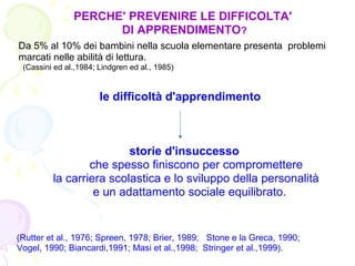 PERCHE' PREVENIRE LE DIFFICOLTA'
DI APPRENDIMENTO?
Da 5% al 10% dei bambini nella scuola elementare presenta problemi
marcati nelle abilità di lettura.
(Cassini ed al.,1984; Lindgren ed al., 1985)
le difficoltà d'apprendimento
storie d'insuccesso
che spesso finiscono per compromettere
la carriera scolastica e lo sviluppo della personalità
e un adattamento sociale equilibrato.
(Rutter et al., 1976; Spreen, 1978; Brier, 1989; Stone e la Greca, 1990;
Vogel, 1990; Biancardi,1991; Masi et al.,1998; Stringer et al.,1999).
 