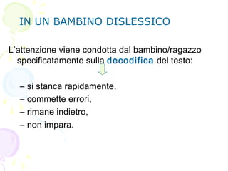 IN UN BAMBINO DISLESSICO
L’attenzione viene condotta dal bambino/ragazzo
specificatamente sulla decodifica del testo:
– si stanca rapidamente,
– commette errori,
– rimane indietro,
– non impara.
 