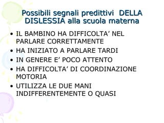 Possibili segnali predittivi DELLAPossibili segnali predittivi DELLA
DISLESSIA alla scuola maternaDISLESSIA alla scuola materna
• IL BAMBINO HA DIFFICOLTA’ NEL
PARLARE CORRETTAMENTE
• HA INIZIATO A PARLARE TARDI
• IN GENERE E’ POCO ATTENTO
• HA DIFFICOLTA’ DI COORDINAZIONE
MOTORIA
• UTILIZZA LE DUE MANI
INDIFFERENTEMENTE O QUASI
 