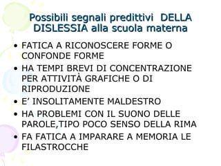 Possibili segnali predittivi DELLAPossibili segnali predittivi DELLA
DISLESSIA alla scuola maternaDISLESSIA alla scuola materna
• FATICA A RICONOSCERE FORME O
CONFONDE FORME
• HA TEMPI BREVI DI CONCENTRAZIONE
PER ATTIVITÀ GRAFICHE O DI
RIPRODUZIONE
• E’ INSOLITAMENTE MALDESTRO
• HA PROBLEMI CON IL SUONO DELLE
PAROLE,TIPO POCO SENSO DELLA RIMA
• FA FATICA A IMPARARE A MEMORIA LE
FILASTROCCHE
 