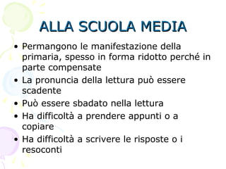 ALLA SCUOLA MEDIAALLA SCUOLA MEDIA
• Permangono le manifestazione della
primaria, spesso in forma ridotto perché in
parte compensate
• La pronuncia della lettura può essere
scadente
• Può essere sbadato nella lettura
• Ha difficoltà a prendere appunti o a
copiare
• Ha difficoltà a scrivere le risposte o i
resoconti
 
