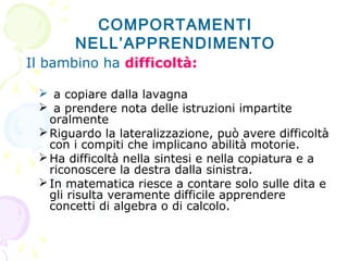 Il bambino ha difficoltà:
 a copiare dalla lavagna
 a prendere nota delle istruzioni impartite
oralmente
Riguardo la lateralizzazione, può avere difficoltà
con i compiti che implicano abilità motorie.
Ha difficoltà nella sintesi e nella copiatura e a
riconoscere la destra dalla sinistra.
In matematica riesce a contare solo sulle dita e
gli risulta veramente difficile apprendere
concetti di algebra o di calcolo.
COMPORTAMENTI
NELL’APPRENDIMENTO
 
