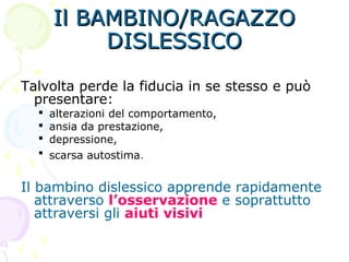 Il BAMBINO/RAGAZZOIl BAMBINO/RAGAZZO
DISLESSICODISLESSICO
Talvolta perde la fiducia in se stesso e può
presentare:
 alterazioni del comportamento,
 ansia da prestazione,
 depressione,
 scarsa autostima.
Il bambino dislessico apprende rapidamente
attraverso l’osservazione e soprattutto
attraversi gli aiuti visivi
 