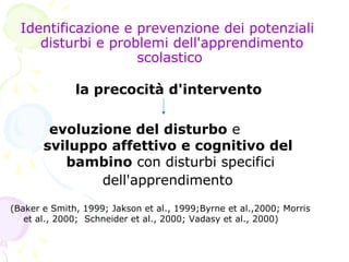 Identificazione e prevenzione dei potenziali
disturbi e problemi dell'apprendimento
scolastico
la precocità d'intervento
evoluzione del disturbo e
sviluppo affettivo e cognitivo del
bambino con disturbi specifici
dell'apprendimento
(Baker e Smith, 1999; Jakson et al., 1999;Byrne et al.,2000; Morris
et al., 2000; Schneider et al., 2000; Vadasy et al., 2000)
 