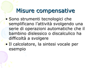 Misure compensativeMisure compensative
• Sono strumenti tecnologici che
semplificano l’attività svolgendo una
serie di operazioni automatiche che il
bambino dislessico o discalculico ha
difficoltà a svolgere
• Il calcolatore, la sintesi vocale per
esempio
 