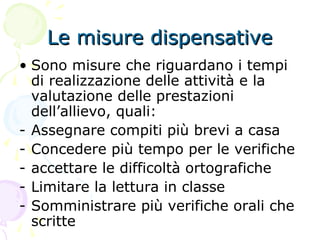 Le misure dispensativeLe misure dispensative
• Sono misure che riguardano i tempi
di realizzazione delle attività e la
valutazione delle prestazioni
dell’allievo, quali:
- Assegnare compiti più brevi a casa
- Concedere più tempo per le verifiche
- accettare le difficoltà ortografiche
- Limitare la lettura in classe
- Somministrare più verifiche orali che
scritte
 