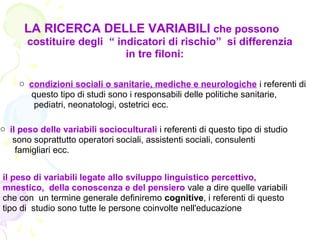 LA RICERCA DELLE VARIABILI che possono
costituire degli “ indicatori di rischio” si differenzia
in tre filoni:
o condizioni sociali o sanitarie, mediche e neurologiche i referenti di
questo tipo di studi sono i responsabili delle politiche sanitarie,
pediatri, neonatologi, ostetrici ecc.
o il peso delle variabili socioculturali i referenti di questo tipo di studio
sono soprattutto operatori sociali, assistenti sociali, consulenti
famigliari ecc.
il peso di variabili legate allo sviluppo linguistico percettivo,
mnestico, della conoscenza e del pensiero vale a dire quelle variabili
che con un termine generale definiremo cognitive, i referenti di questo
tipo di studio sono tutte le persone coinvolte nell'educazione
 