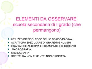ELEMENTI DA OSSERVARE
scuola secondaria di I grado (che
permangono)
 UTILIZZO DIFFICOLTOSO DELLO SPAZIO-PAGINA
 SCRITTURA SPECULARE DI GRAFEMI E NUMERI
 GRAFIA CHE ALTERNA LO STAMPATO E IL CORSIVO
 MACROGRAFIA
 MICROGRAFIA
 SCRITTURA NON FLUENTE, NON ORDINATA
 
