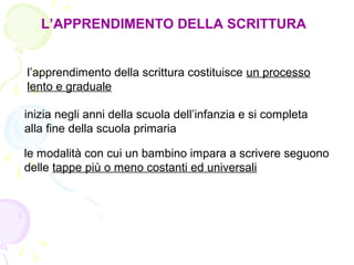 L’APPRENDIMENTO DELLA SCRITTURA
l’apprendimento della scrittura costituisce un processo
lento e graduale
inizia negli anni della scuola dell’infanzia e si completa
alla fine della scuola primaria
le modalità con cui un bambino impara a scrivere seguono
delle tappe più o meno costanti ed universali
 