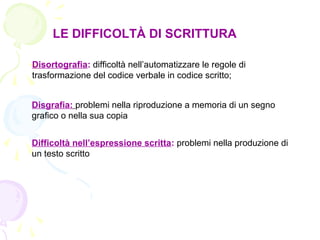 LE DIFFICOLTÀ DI SCRITTURA
Disortografia: difficoltà nell’automatizzare le regole di
trasformazione del codice verbale in codice scritto;
Disgrafia: problemi nella riproduzione a memoria di un segno
grafico o nella sua copia
Difficoltà nell’espressione scritta: problemi nella produzione di
un testo scritto
 