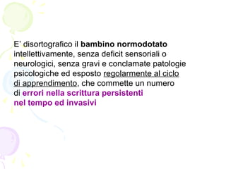 E’ disortografico il bambino normodotato
intellettivamente, senza deficit sensoriali o
neurologici, senza gravi e conclamate patologie
psicologiche ed esposto regolarmente al ciclo
di apprendimento, che commette un numero
di errori nella scrittura persistenti
nel tempo ed invasivi
 