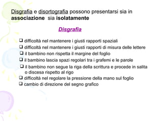 Disgrafia e disortografia possono presentarsi sia in
associazione sia isolatamente
Disgrafia
 difficoltà nel mantenere i giusti rapporti spaziali
 difficoltà nel mantenere i giusti rapporti di misura delle lettere
 il bambino non rispetta il margine del foglio
 il bambino lascia spazi regolari tra i grafemi e le parole
 il bambino non segue la riga della scrittura e procede in salita
o discesa rispetto al rigo
 difficoltà nel regolare la pressione della mano sul foglio
 cambio di direzione del segno grafico
 