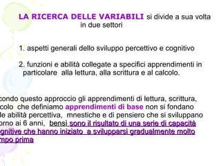 LA RICERCA DELLE VARIABILI si divide a sua volta
in due settori
1. aspetti generali dello sviluppo percettivo e cognitivo
2. funzioni e abilità collegate a specifici apprendimenti in
particolare alla lettura, alla scrittura e al calcolo.
condo questo approccio gli apprendimenti di lettura, scrittura,
colo che definiamo apprendimenti di base non si fondano
le abilità percettiva, mnestiche e di pensiero che si sviluppano
orno ai 6 anni, bensìbensì sono il risultato di una serie di capacitàsono il risultato di una serie di capacità
ognitive che hanno iniziato a svilupparsi gradualmente moltoognitive che hanno iniziato a svilupparsi gradualmente molto
mpo primampo prima
 