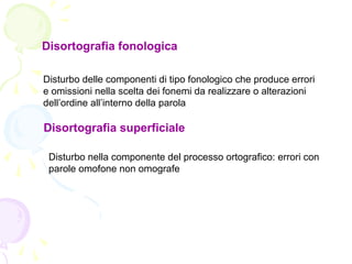 Disortografia fonologica
Disturbo delle componenti di tipo fonologico che produce errori
e omissioni nella scelta dei fonemi da realizzare o alterazioni
dell’ordine all’interno della parola
Disortografia superficiale
Disturbo nella componente del processo ortografico: errori con
parole omofone non omografe
 