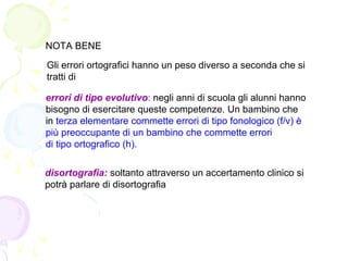 NOTA BENE
Gli errori ortografici hanno un peso diverso a seconda che si
tratti di
errori di tipo evolutivo: negli anni di scuola gli alunni hanno
bisogno di esercitare queste competenze. Un bambino che
in terza elementare commette errori di tipo fonologico (f/v) è
più preoccupante di un bambino che commette errori
di tipo ortografico (h).
disortografia: soltanto attraverso un accertamento clinico si
potrà parlare di disortografia
 