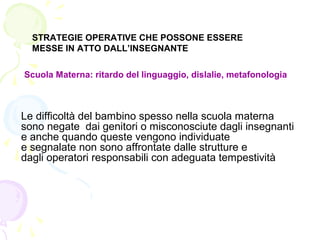 STRATEGIE OPERATIVE CHE POSSONE ESSERE
MESSE IN ATTO DALL’INSEGNANTE
Scuola Materna: ritardo del linguaggio, dislalie, metafonologia
Le difficoltà del bambino spesso nella scuola materna
sono negate dai genitori o misconosciute dagli insegnanti
e anche quando queste vengono individuate
e segnalate non sono affrontate dalle strutture e
dagli operatori responsabili con adeguata tempestività
 