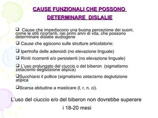 CAUSECAUSE FUNZIONALIFUNZIONALI CHE POSSONOCHE POSSONO
DETERMINARE DISLALIEDETERMINARE DISLALIE
 Cause che impediscono una buona percezione dei suoni,
come le otiti ricorrenti, nei primi anni di vita, che possono
determinare dislalie audiogene
 Cause che agiscono sulle strutture articolatorie:
 Ipertrofia delle adenoidi (no elevazione linguale)
 Riniti ricorrenti e/o persistenti (no elevazione linguale)
 L’uso prolungato del ciuccio o del biberon (sigmatismo
zetacismo deglutizione atipica)
Succhiarsi il pollice (sigmatismo zetacismo deglutizione
atipica
Scarsa abitudine a masticare (l, r, n, ci).
L’uso del ciuccio e/o del biberon non dovrebbe superare
i 18-20 mesi
 