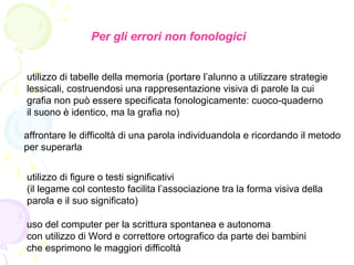 Per gli errori non fonologici
utilizzo di tabelle della memoria (portare l’alunno a utilizzare strategie
lessicali, costruendosi una rappresentazione visiva di parole la cui
grafia non può essere specificata fonologicamente: cuoco-quaderno
il suono è identico, ma la grafia no)
affrontare le difficoltà di una parola individuandola e ricordando il metodo
per superarla
utilizzo di figure o testi significativi
(il legame col contesto facilita l’associazione tra la forma visiva della
parola e il suo significato)
uso del computer per la scrittura spontanea e autonoma
con utilizzo di Word e correttore ortografico da parte dei bambini
che esprimono le maggiori difficoltà
 
