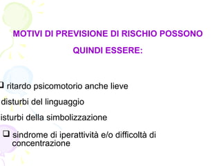 MOTIVI DI PREVISIONE DI RISCHIO POSSONO
QUINDI ESSERE:
 ritardo psicomotorio anche lieve
disturbi del linguaggio
disturbi della simbolizzazione
 sindrome di iperattività e/o difficoltà di
concentrazione
 