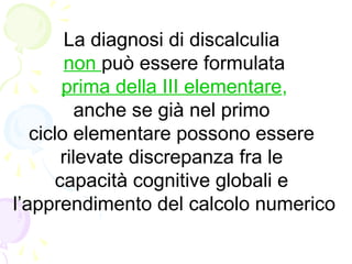 La diagnosi di discalculia
non può essere formulata
prima della III elementare,
anche se già nel primo
ciclo elementare possono essere
rilevate discrepanza fra le
capacità cognitive globali e
l’apprendimento del calcolo numerico
 