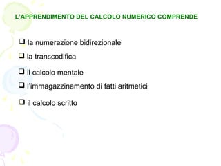 L’APPRENDIMENTO DEL CALCOLO NUMERICO COMPRENDE
 la numerazione bidirezionale
 la transcodifica
 il calcolo mentale
 l’immagazzinamento di fatti aritmetici
 il calcolo scritto
 