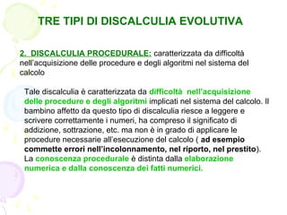 TRE TIPI DI DISCALCULIA EVOLUTIVA
2. DISCALCULIA PROCEDURALE: caratterizzata da difficoltà
nell’acquisizione delle procedure e degli algoritmi nel sistema del
calcolo
Tale discalculia è caratterizzata da difficoltà nell’acquisizione
delle procedure e degli algoritmi implicati nel sistema del calcolo. Il
bambino affetto da questo tipo di discalculia riesce a leggere e
scrivere correttamente i numeri, ha compreso il significato di
addizione, sottrazione, etc. ma non è in grado di applicare le
procedure necessarie all’esecuzione del calcolo ( ad esempio
commette errori nell’incolonnamento, nel riporto, nel prestito).
La conoscenza procedurale è distinta dalla elaborazione
numerica e dalla conoscenza dei fatti numerici.
 