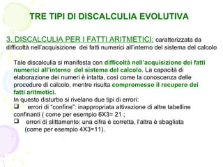 TRE TIPI DI DISCALCULIA EVOLUTIVA
3. DISCALCULIA PER I FATTI ARITMETICI: caratterizzata da
difficoltà nell’acquisizione dei fatti numerici all’interno del sistema del calcolo
Tale discalculia si manifesta con difficoltà nell’acquisizione dei fatti
numerici all’interno del sistema del calcolo. La capacità di
elaborazione dei numeri è intatta, così come la conoscenza delle
procedure di calcolo, mentre risulta compromesso il recupero dei
fatti aritmetici.
In questo disturbo si rivelano due tipi di errori:
 errori di “confine”: inappropriata attivazione di altre tabelline
confinanti ( come per esempio 6X3= 21 ;
 errori di slittamento: una cifra è corretta, l’altra è sbagliata
(come per esempio 4X3=11).
 