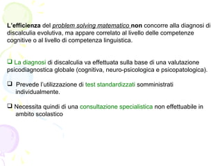 L’efficienza del problem solving matematico non concorre alla diagnosi di
discalculia evolutiva, ma appare correlato al livello delle competenze
cognitive o al livello di competenza linguistica.
 La diagnosi di discalculia va effettuata sulla base di una valutazione
psicodiagnostica globale (cognitiva, neuro-psicologica e psicopatologica).
 Prevede l’utilizzazione di test standardizzati somministrati
individualmente.
 Necessita quindi di una consultazione specialistica non effettuabile in
ambito scolastico
 