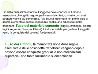 Fin dalla primissima infanzia il soggetto deve conoscere il mondo,
manipolare gli oggetti, raggrupparli secondo criteri, costruire con essi
strutture via via più complesse. Alla scuola materna e nel primo ciclo di
scuola elementare queste esperienze continuano ad essere molto
importanti, l'uso del materiale concreto (oggetti, immagini, blocchi
logici, regoli in colore, multibase) è indispensabile per guidare il soggetto
verso la conquista dei concetti fondamentali.
L'uso dei simboli, la memorizzazione delle regole
esecutive e delle cosiddette "tabelline" vengono dopo e
devono essere conquiste graduali e non meccanismi
superficiali che tanto facilmente si dimenticano
 