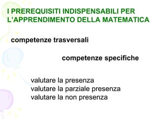 I PREREQUISITI INDISPENSABILI PER
L’APPRENDIMENTO DELLA MATEMATICA
competenze trasversali
competenze specifiche
valutare la presenza
valutare la parziale presenza
valutare la non presenza
 